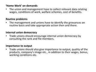 ‘Home Work’ on demands
• The union and management have to collect relevant data relating
wages, conditions of work, welfare schemes, cost of benefits.
Routine problems
• The management and unions have to identify the grievances on
routine basis and take appropriate action then and there.
Internal union democracy
• Trade unions should encourage internal union democracy by
consulting the rank and file members.
Importance to output
• Trade unions should also give importance to output, quality of the
products, company’s image etc., in addition to their wages, bonus,
working conditions etc.
 