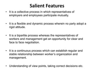 Salient Features
• It is a collective process in which representatives of
employers and employees participate mutually.
• It is a flexible and dynamic process wherein no party adopt a
rigid attitude.
• It is a bipartite process whereas the representatives of
workers and management get an opportunity for clear and
face to face negotiation.
• It is a continuous process which can establish regular and
stable relationship between worker’s organization and
management.
• Understanding of view points, taking correct decisions etc.
 