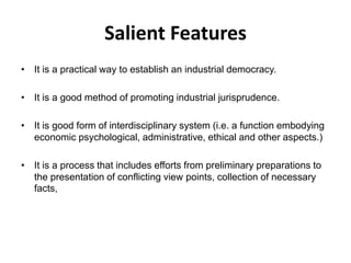 Salient Features
• It is a practical way to establish an industrial democracy.
• It is a good method of promoting industrial jurisprudence.
• It is good form of interdisciplinary system (i.e. a function embodying
economic psychological, administrative, ethical and other aspects.)
• It is a process that includes efforts from preliminary preparations to
the presentation of conflicting view points, collection of necessary
facts,
 
