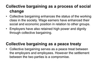 Collective bargaining as a process of social
change
• Collective bargaining enhances the status of the working
class in the society. Wage earners have enhanced their
social and economic position in relation to other groups.
• Employers have also retained high power and dignity
through collective bargaining.
Collective bargaining as a peace treaty
• Collective bargaining serves as a peace treat between
the employers and employees. However the settlement
between the two parties is a compromise.
 