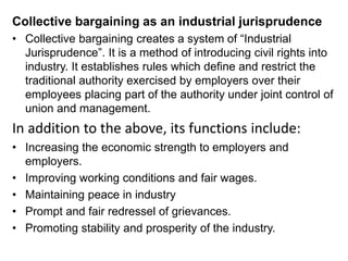 Collective bargaining as an industrial jurisprudence
• Collective bargaining creates a system of “Industrial
Jurisprudence”. It is a method of introducing civil rights into
industry. It establishes rules which define and restrict the
traditional authority exercised by employers over their
employees placing part of the authority under joint control of
union and management.
In addition to the above, its functions include:
• Increasing the economic strength to employers and
employers.
• Improving working conditions and fair wages.
• Maintaining peace in industry
• Prompt and fair redressel of grievances.
• Promoting stability and prosperity of the industry.
 