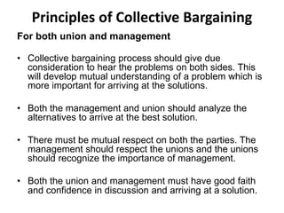 Principles of Collective Bargaining
For both union and management
• Collective bargaining process should give due
consideration to hear the problems on both sides. This
will develop mutual understanding of a problem which is
more important for arriving at the solutions.
• Both the management and union should analyze the
alternatives to arrive at the best solution.
• There must be mutual respect on both the parties. The
management should respect the unions and the unions
should recognize the importance of management.
• Both the union and management must have good faith
and confidence in discussion and arriving at a solution.
 
