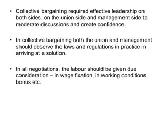• Collective bargaining required effective leadership on
both sides, on the union side and management side to
moderate discussions and create confidence.
• In collective bargaining both the union and management
should observe the laws and regulations in practice in
arriving at a solution.
• In all negotiations, the labour should be given due
consideration – in wage fixation, in working conditions,
bonus etc.
 