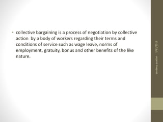 • collective bargaining is a process of negotiation by collective
action by a body of workers regarding their terms and
conditions of service such as wage leave, norms of
employment, gratuity, bonus and other benefits of the like
nature.
5/13/2015sandeeppaatlan
 
