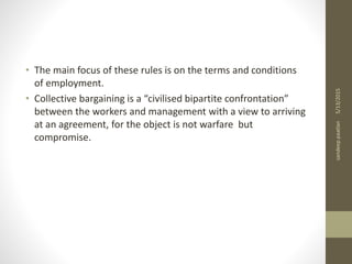 • The main focus of these rules is on the terms and conditions
of employment.
• Collective bargaining is a “civilised bipartite confrontation”
between the workers and management with a view to arriving
at an agreement, for the object is not warfare but
compromise.
5/13/2015sandeeppaatlan
 