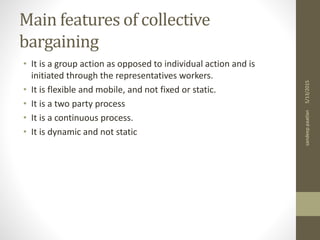 Main features of collective
bargaining
• It is a group action as opposed to individual action and is
initiated through the representatives workers.
• It is flexible and mobile, and not fixed or static.
• It is a two party process
• It is a continuous process.
• It is dynamic and not static
5/13/2015sandeeppaatlan
 