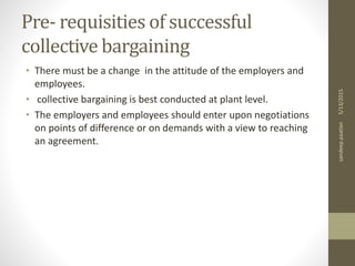 Pre- requisities of successful
collective bargaining
• There must be a change in the attitude of the employers and
employees.
• collective bargaining is best conducted at plant level.
• The employers and employees should enter upon negotiations
on points of difference or on demands with a view to reaching
an agreement.
5/13/2015sandeeppaatlan
 