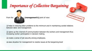 Importance of Collective Bargaining
From the (management’s) point of view:
 helps in reducing labor problems to the minimum and in maintaining cordial relations
between labor and management.
 opens up the channel of communication between the workers and management thus
increasing worker participation in decision making.
 create a sense of job security among employees.
 ease situation for management to resolve issues at the bargaining level
 