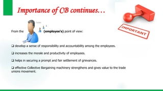 Importance of CB continues…
From the (employee’s) point of view:
 develop a sense of responsibility and accountability among the employees.
 increases the morale and productivity of employees.
 helps in securing a prompt and fair settlement of grievances.
 effective Collective Bargaining machinery strengthens and gives value to the trade
unions movement.
 