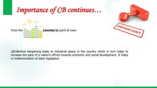Importance of CB continues…
From the (society’s) point of view:
Collective bargaining leads to industrial peace in the country which in turn helps to
increase the pace of a nation’s efforts towards economic and social development. It helps
in implementation of labor legislation.
 