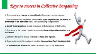 Keys to success in Collective Bargaining
 There must be a change in the attitude of employers and employees.
 The employers and employees should enter upon negotiations on points of
difference or on demands with a view to reaching an agreement.
 Unfair labor practices should be avoided and abandoned by both sides.
 The terms of the contract should be put down in writing and embodied in a
document.
 Collective bargaining should be based on facts and figures.
 Once an agreement is reached, it must be honored and fairly implemented.
 A provision for arbitration should be incorporated in the agreements
 