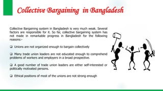 Collective Bargaining in Bangladesh
Collective Bargaining system in Bangladesh is very much weak. Several
factors are responsible for it. So far, collective bargaining system has
not made in remarkable progress in Bangladesh for the following
reasons:-
 Unions are not organized enough to bargain collectively
 Many trade union leaders are not educated enough to comprehend
problems of workers and employers in a broad prospective.
 A good number of trade union leaders are either self-interested or
politically motivated persons.
 Ethical positions of most of the unions are not strong enough
 