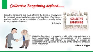 Collective Bargaining defined......
Collective bargaining is a mode of fixing the terms of employment
by means of bargaining between an organized body of employees
and an employer or an association of employers usually acting
through organized agents.
R.F.Hoxie
Collective Bargaining is a process in which the representatives of a
labor organization and the representatives of the business
organization meet and attempt to negotiate a contract or
agreement which specifies the nature of the employee-employer
union relationship.
Edwin B.Flippo
 