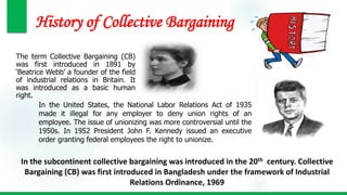 History of Collective Bargaining
The term Collective Bargaining (CB)
was first introduced in 1891 by
‘Beatrice Webb’ a founder of the field
of industrial relations in Britain. It
was introduced as a basic human
right.
In the United States, the National Labor Relations Act of 1935
made it illegal for any employer to deny union rights of an
employee. The issue of unionizing was more controversial until the
1950s. In 1952 President John F. Kennedy issued an executive
order granting federal employees the right to unionize.
In the subcontinent collective bargaining was introduced in the 20th century. Collective
Bargaining (CB) was first introduced in Bangladesh under the framework of Industrial
Relations Ordinance, 1969
 