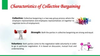 Characteristics of Collective Bargaining
Collective: Collective bargaining is a two way group process where the
employers representative and employees representatives sit together to
negotiate terms of employment.
Strength: Both the parties in collective bargaining are strong and equal.
Voluntary: Both parties come to the negotiation table voluntarily in order
to go in particular negotiation. It is based on discussion, mutual trust and
understanding.
 