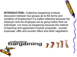 INTRODUCTION:- Collective bargaining involves
discussion between two groups as to the terms and
condition of employment it is called collective because the
employer and the employee act as group rather than as
individuals .it is know as bargaining because the method
of teaching and agreement involves proposals , counter
proposals ,offer and counter offers and other negotiation.
 