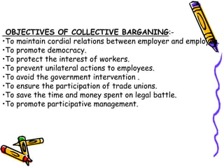 OBJECTIVES OF COLLECTIVE BARGANING:-
•To maintain cordial relations between employer and employee.
•To promote democracy.
•To protect the interest of workers.
•To prevent unilateral actions to employees.
•To avoid the government intervention .
•To ensure the participation of trade unions.
•To save the time and money spent on legal battle.
•To promote participative management.
 