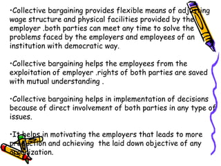 •Collective bargaining provides flexible means of adjusting
wage structure and physical facilities provided by the
employer .both parties can meet any time to solve the
problems faced by the employers and employees of an
institution with democratic way.
•Collective bargaining helps the employees from the
exploitation of employer .rights of both parties are saved
with mutual understanding .
•Collective bargaining helps in implementation of decisions
because of direct involvement of both parties in any type of
issues.
•It helps in motivating the employers that leads to more
production and achieving the laid down objective of any
organization.
 