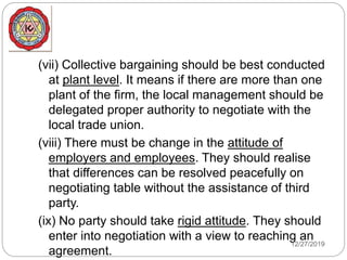 (vii) Collective bargaining should be best conducted
at plant level. It means if there are more than one
plant of the firm, the local management should be
delegated proper authority to negotiate with the
local trade union.
(viii) There must be change in the attitude of
employers and employees. They should realise
that differences can be resolved peacefully on
negotiating table without the assistance of third
party.
(ix) No party should take rigid attitude. They should
enter into negotiation with a view to reaching an
agreement.
12/27/2019
 