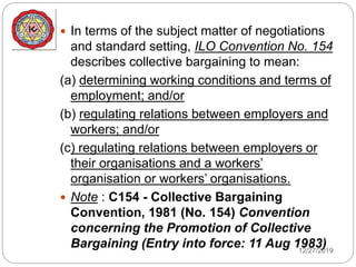12/27/2019
 In terms of the subject matter of negotiations
and standard setting, ILO Convention No. 154
describes collective bargaining to mean:
(a) determining working conditions and terms of
employment; and/or
(b) regulating relations between employers and
workers; and/or
(c) regulating relations between employers or
their organisations and a workers’
organisation or workers’ organisations.
 Note : C154 - Collective Bargaining
Convention, 1981 (No. 154) Convention
concerning the Promotion of Collective
Bargaining (Entry into force: 11 Aug 1983)
 
