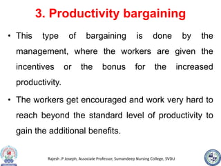 Rajesh .P Joseph, Associate Professor, Sumandeep Nursing College, SVDU
3. Productivity bargaining
• This type of bargaining is done by the
management, where the workers are given the
incentives or the bonus for the increased
productivity.
• The workers get encouraged and work very hard to
reach beyond the standard level of productivity to
gain the additional benefits.
 