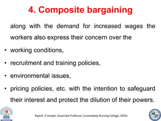 Rajesh .P Joseph, Associate Professor, Sumandeep Nursing College, SVDU
4. Composite bargaining
along with the demand for increased wages the
workers also express their concern over the
• working conditions,
• recruitment and training policies,
• environmental issues,
• pricing policies, etc. with the intention to safeguard
their interest and protect the dilution of their powers.
 