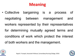 Rajesh .P Joseph, Associate Professor, Sumandeep Nursing College, SVDU
Meaning
• Collective bargaining is a process of
negotiating between management and
workers represented by their representatives
for determining mutually agreed terms and
conditions of work which protect the interest
of both workers and the management.
 