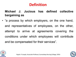 Rajesh .P Joseph, Associate Professor, Sumandeep Nursing College, SVDU
Definition
Michael J. Jucious has defined collective
bargaining as
• “a process by which employers, on the one hand,
and representatives of employees, on the other,
attempt to arrive at agreements covering the
conditions under which employees will contribute
and be compensated for their services”.
 
