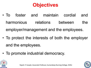 Rajesh .P Joseph, Associate Professor, Sumandeep Nursing College, SVDU
Objectives
• To foster and maintain cordial and
harmonious relations between the
employer/management and the employees.
• To protect the interests of both the employer
and the employees.
• To promote industrial democracy.
 