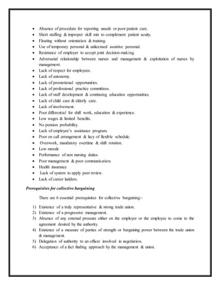  Absence of procedure for reporting unsafe or poor patient care.
 Short staffing & improper skill mix to complement patient acuity.
 Floating without orientation & training.
 Use of temporary personal & unlicensed assistive personal.
 Resistance of employer to accept joint decision-making.
 Adversarial relationship between nurses and management & exploitation of nurses by
management.
 Lack of respect for employees.
 Lack of autonomy.
 Lack of promotional opportunities.
 Lack of professional practice committees.
 Lack of staff development & continuing education opportunities.
 Lack of child care & elderly care.
 Lack of involvement.
 Poor differential for shift work, education & experience.
 Low wages & limited benefits.
 No pension probability.
 Lack of employee’s assistance program.
 Poor on call arrangement & lacy of flexible schedule.
 Overwork, mandatory overtime & shift rotation.
 Low morale
 Performance of non nursing duties.
 Poor management & poor communication.
 Health insurance
 Lack of system to apply peer review.
 Lack of career ladders.
Prerequisites for collective bargaining
There are 6 essential prerequisites for collective bargaining:-
1) Existence of a truly representative & strong trade union.
2) Existence of a progressive management.
3) Absence of any external pressure either on the employer or the employee to come to the
agreement desired by the authority.
4) Existence of a measure of parties of strength or bargaining power between the trade union
& management.
5) Delegation of authority to an officer involved in negotiation.
6) Acceptance of a fact finding approach by the management & union.
 