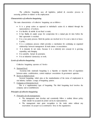 The collective bargaining uses all legislative, judicial & executive process in
assessing problem in relation to the employment.
Characteristics of collective bargaining
The main characteristics of collective bargaining are as follows:-
 It is a group action as opposed to individual’s action & is initiated through the
representatives of workers.
 It is flexible & mobile & not fixed or static.
 It has fluidity & ample scope for compromise for a mutual give & take before the
final agreement is reached.
 It is a two party process. Both the parties are involved in it. It is not a take-it or leave-
it policy.
 It is a continuous process which provides a mechanism for continuing an organized
relationship between management & trade unions or associations.
 It is dynamic & not static, because it is a relatively new concept & is growing,
expanding and changing.
 It is scientific, factual & systematic.
 It is an industrial democracy at work.
Levels of collective bargaining
Collective bargaining operates at 3 levels:-
A. National level:
Economy-wide (national) bargaining is a bipartite or tripartite form of negotiation
between union, confederation, central employer associations & government agencies.
B. Sector or Industry level:
Sectoral bargaining, which aims at the standardization of the terms of employment in
one industry includes a range of bargaining pattern.
C. Company or Enterprise level:
This is a supplementary type of bargaining. The third bargaining level involves the
company and or establishment.
Principles of collective bargaining
A. Principles for the management:
 The management must develop and consistently follow a realistic labour policy
which should be accepted & carried out by its representatives.
 The management must grant recognition to the trade union without any
reservations & accept it as a constructive force in the organization.
 
