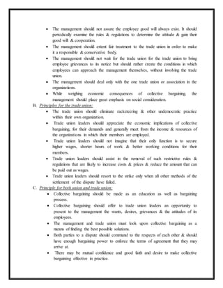 The management should not assure the employee good will always exist. It should
periodically examine the rules & regulations to determine the attitude & gain their
good will & cooperation.
 The management should extent fair treatment to the trade union in order to make
it a responsible & conservative body.
 The management should not wait for the trade union for the trade union to bring
employee grievances to its notice but should rather create the conditions in which
employees can approach the management themselves, without involving the trade
union.
 The management should deal only with the one trade union or association in the
organizations.
 While weighing economic consequences of collective bargaining, the
management should place great emphasis on social consideration.
B. Principles for the trade union:
 The trade union should eliminate racketeering & other undemocratic practice
within their own organization.
 Trade union leaders should appreciate the economic implications of collective
bargaining, for their demands and generally meet from the income & resources of
the organizations in which their members are employed.
 Trade union leaders should not imagine that their only function is to secure
higher wages, shorter hours of work & better working conditions for their
members.
 Trade union leaders should assist in the removal of such restrictive rules &
regulations that are likely to increase costs & prices & reduce the amount that can
be paid out as wages.
 Trade union leaders should resort to the strike only when all other methods of the
settlement of the dispute have failed.
C. Principle for both union and trade union:
 Collective bargaining should be made as an education as well as bargaining
process.
 Collective bargaining should offer to trade union leaders an opportunity to
present to the management the wants, desires, grievances & the attitudes of its
employees.
 The management and trade union must look upon collective bargaining as a
means of finding the best possible solutions.
 Both parties to a dispute should command to the respects of each other & should
have enough bargaining power to enforce the terms of agreement that they may
arrive at.
 There may be mutual confidence and good faith and desire to make collective
bargaining effective in practice.
 