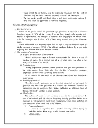 There should be an honest, able & responsible leadership, for this kind of
leadership only will make collective bargaining effective and meaningful.
 The two parties should meticulously observe and abide by the entire national &
state laws which are appreciable to collective bargaining.
Guide to collective bargaining
1) Electing the agent
Nurses in the private sector are guaranteed legal protection if they seek a collective
bargaining agent. If 30% of the employed nurses have signed cards signaling their
interest in representation, the employer is prohibited from engaging in anti labour action.
After the campaign a vote is taken; 50% of these voting plus one more person selects the
agent.
Nurses represented by a bargaining agent have the right to drop or change the agent by
similar campaign of signatures (30%) of the affected members, followed by a vote again
requiring 50% plus one person in a unit-wide election.
2) The elements of a contract
a) Wages: The foundation of the contract.
Nurse’s wages experienced a dramatic increase during the 1980’s as a result of
shortage of nurses. So a contract was set up in which steps were taken to the
salary on the basis of the practice
b) Seniority rights :
Nursing employment contracts contain provisions that give more preference to
the senior nurses. These rights arise from the idea of rewarding permanent
employees for their service & viewing them as assets.
In the event of the staff layoff, the last hired becomes the first fired protects the
senior nurses.
c) Resolving grievances :
Methods to resolve grievances are an important element of any agreement. A
grievance can arise when provisions in a contract are interpreted differently by
management and an employee. Fact finding, meditations & arbitration have all
been used to resolve conflicts in union contracts.
d) Membership :
The inclusion of union security provisions is essential to a sound contract &
one of the defined goals of collective bargaining. Security provisions include such
measures as enforcement of membership requirements, which means collection of
dues and access by the union staff to the members.
i. Open membership –
There is no negotiation for a member of nursing staff to belong an
invitation, to free riders, to get benefits without contribution.
ii. Closed shops –
 