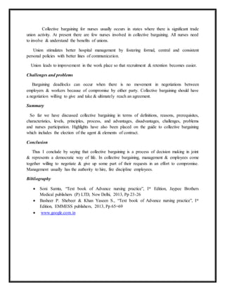 Collective bargaining for nurses usually occurs in states where there is significant trade
union activity. At present there are few nurses involved in collective bargaining. All nurses need
to involve & understand the benefits of unions.
Union stimulates better hospital management by fostering formal, central and consistent
personal policies with better lines of communication.
Union leads to improvement in the work place so that recruitment & retention becomes easier.
Challenges and problems
Bargaining deadlocks can occur when there is no movement in negotiations between
employers & workers because of compromise by either party. Collective bargaining should have
a negotiation willing to give and take & ultimately reach an agreement.
Summary
So far we have discussed collective bargaining in terms of definitions, reasons, prerequisites,
characteristics, levels, principles, process, and advantages, disadvantages, challenges, problems
and nurses participation. Highlights have also been placed on the guide to collective bargaining
which includes the election of the agent & elements of contract.
Conclusion
Thus I conclude by saying that collective bargaining is a process of decision making in joint
& represents a democratic way of life. In collective bargaining, management & employees come
together willing to negotiate & give up some part of their requests in an effort to compromise.
Management usually has the authority to hire, fire discipline employees.
Bibliography
 Soni Samta, “Text book of Advance nursing practice”, Ist Edition, Jaypee Brothers
Medical publishers (P) LTD, New Delhi, 2013, Pp 23-26
 Basheer P. Shebeer & Khan Yaseen S., “Text book of Advance nursing practice”, Ist
Edition, EMMESS publishers, 2013, Pp 65=69
 www.google.com.in
 