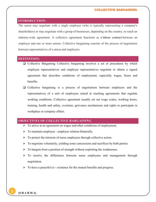 COLLECTIVE BARGAINING
[S H A R M A]1
INTRODUCTION:
The union may negotiate with a single employer (who is typically representing a company's
shareholders) or may negotiate with a group of businesses, depending on the country, to reach an
industry-wide agreement. A collective agreement functions as a labour contract between an
employer and one or more unions. Collective bargaining consists of the process of negotiation
between representatives of a union and employers.
DEFINITION:
 Collective Bargaining Collective bargaining involves a set of procedures by which
employee representatives and employer representatives negotiate to obtain a signed
agreement that describes conditions of employment, especially wages, hours and
benefits.
 Collective bargaining is a process of negotiations between employers and the
representatives of a unit of employees aimed at reaching agreements that regulate
working conditions. Collective agreement usually set out wage scales, working hours,
training, health and safety, overtime, grievance mechanisms and rights to participate in
workplace or company affairs.
OBJECTIVES OF COLLECTIVE BARGAINING
 To arrive at an agreement on wages and other conditions of employment.
 To maintain employee - employer relation bilaterally.
 To protect the interests of nurse employees through collective action.
 To negotiate voluntarily, yielding some concessions and sacrifices by both parties.
 To bargain from a position of strength without exploiting the weaknesses.
 To resolve the differences between nurse employees and management through
negotiation.
 To have a peaceful co - existence for the mutual benefits and progress.
 