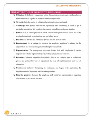 COLLECTIVE BARGAINING
[S H A R M A]2
CHARACTERISTICS OF COLLECTIVE BARGAINING:
 Collective: In Collective bargaining, where the employers representative and employees
representatives sit together to negotiate terms of employment.
 Strength: Both the parties in collective bargaining is strong and equal.
 Voluntary: Both parties come to the negotiation table voluntarily in order to go in
particular negotiation. It is based on discussions, mutual trust, and understanding.
 Formal: It is a formal process in which certain employment related issues are to be
regulated at national, organizational and workplace levels.
 Flexible: It is flexible and continuous process and not fixed or static.
 Improvement: It is method to improve the employer employee’s relation in the
organization and resolve management and employees conflicts.
 Representation: The management does not directly deal with employees. It carries
negotiations with the representatives / executives of unions / associations.
 Dynamic: Collective bargaining is dynamic, that go on changing over a period and
grows and expand the way of agreement, the way of implementation and way of
discussion.
 Continuous: Collective bargaining is continuous and begins with agreement, the
implementation of agreement and further negotiations.
 Bipartite process: Because the employee and employers representatives negotiate
directly face to face across the table.
 