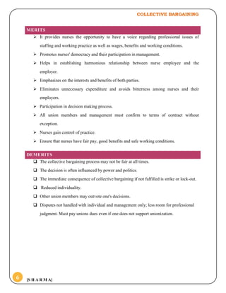 COLLECTIVE BARGAINING
[S H A R M A]6
MERITS
 It provides nurses the opportunity to have a voice regarding professional issues of
staffing and working practice as well as wages, benefits and working conditions.
 Promotes nurses' democracy and their participation in management.
 Helps in establishing harmonious relationship between nurse employee and the
employer.
 Emphasizes on the interests and benefits of both parties.
 Eliminates unnecessary expenditure and avoids bitterness among nurses and their
employers.
 Participation in decision making process.
 All union members and management must confirm to terms of contract without
exception.
 Nurses gain control of practice.
 Ensure that nurses have fair pay, good benefits and safe working conditions.
DEMERITS
 The collective bargaining process may not be fair at all times.
 The decision is often influenced by power and politics.
 The immediate consequence of collective bargaining if not fulfilled is strike or lock-out.
 Reduced individuality.
 Other union members may outvote one's decisions.
 Disputes not handled with individual and management only; less room for professional
judgment. Must pay unions dues even if one does not support unionization.
 