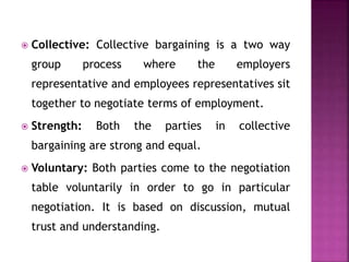  Collective: Collective bargaining is a two way
group process where the employers
representative and employees representatives sit
together to negotiate terms of employment.
 Strength: Both the parties in collective
bargaining are strong and equal.
 Voluntary: Both parties come to the negotiation
table voluntarily in order to go in particular
negotiation. It is based on discussion, mutual
trust and understanding.
 