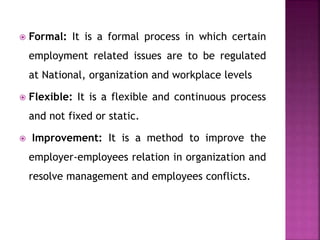  Formal: It is a formal process in which certain
employment related issues are to be regulated
at National, organization and workplace levels
 Flexible: It is a flexible and continuous process
and not fixed or static.
 Improvement: It is a method to improve the
employer-employees relation in organization and
resolve management and employees conflicts.
 