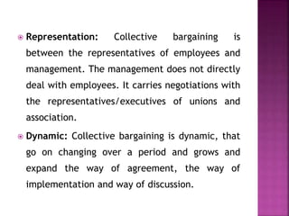  Representation: Collective bargaining is
between the representatives of employees and
management. The management does not directly
deal with employees. It carries negotiations with
the representatives/executives of unions and
association.
 Dynamic: Collective bargaining is dynamic, that
go on changing over a period and grows and
expand the way of agreement, the way of
implementation and way of discussion.
 