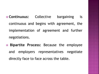 Continuous: Collective bargaining is
continuous and begins with agreement, the
implementation of agreement and further
negotiations.
 Bipartite Process: Because the employee
and employers representatives negotiate
directly face to face across the table.
 