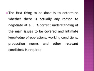  The first thing to be done is to determine
whether there is actually any reason to
negotiate at all. A correct understanding of
the main issues to be covered and intimate
knowledge of operations, working conditions,
production norms and other relevant
conditions is required.
 