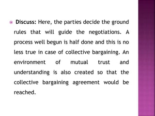  Discuss: Here, the parties decide the ground
rules that will guide the negotiations. A
process well begun is half done and this is no
less true in case of collective bargaining. An
environment of mutual trust and
understanding is also created so that the
collective bargaining agreement would be
reached.
 