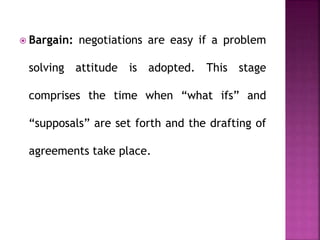  Bargain: negotiations are easy if a problem
solving attitude is adopted. This stage
comprises the time when “what ifs” and
“supposals” are set forth and the drafting of
agreements take place.
 
