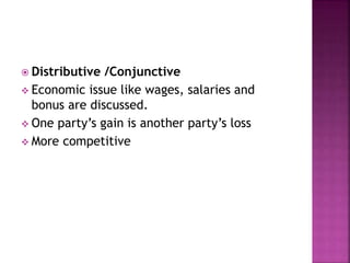  Distributive /Conjunctive
 Economic issue like wages, salaries and
bonus are discussed.
 One party’s gain is another party’s loss
 More competitive
 