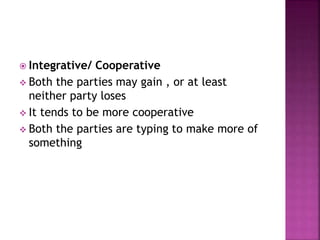  Integrative/ Cooperative
 Both the parties may gain , or at least
neither party loses
 It tends to be more cooperative
 Both the parties are typing to make more of
something
 