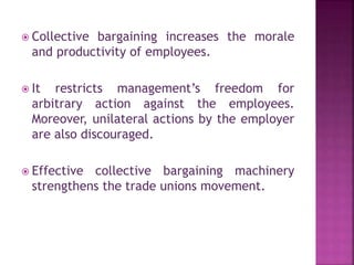  Collective bargaining increases the morale
and productivity of employees.
 It restricts management’s freedom for
arbitrary action against the employees.
Moreover, unilateral actions by the employer
are also discouraged.
 Effective collective bargaining machinery
strengthens the trade unions movement.
 