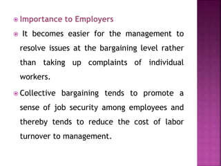  Importance to Employers
 It becomes easier for the management to
resolve issues at the bargaining level rather
than taking up complaints of individual
workers.
 Collective bargaining tends to promote a
sense of job security among employees and
thereby tends to reduce the cost of labor
turnover to management.
 