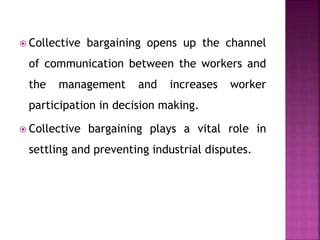  Collective bargaining opens up the channel
of communication between the workers and
the management and increases worker
participation in decision making.
 Collective bargaining plays a vital role in
settling and preventing industrial disputes.
 