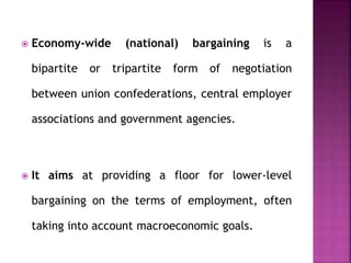  Economy-wide (national) bargaining is a
bipartite or tripartite form of negotiation
between union confederations, central employer
associations and government agencies.
 It aims at providing a floor for lower-level
bargaining on the terms of employment, often
taking into account macroeconomic goals.
 